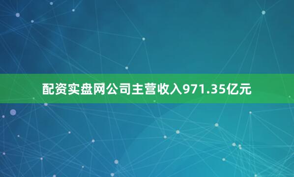 配资实盘网公司主营收入971.35亿元