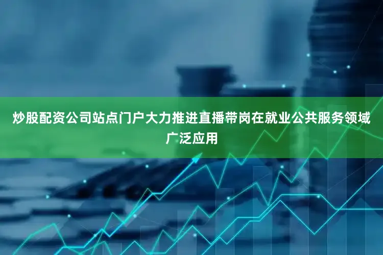 炒股配资公司站点门户大力推进直播带岗在就业公共服务领域广泛应用