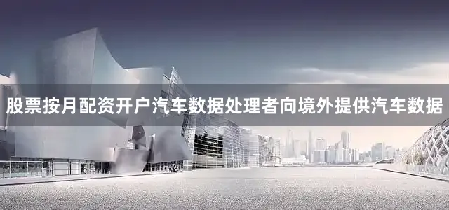 股票按月配资开户汽车数据处理者向境外提供汽车数据