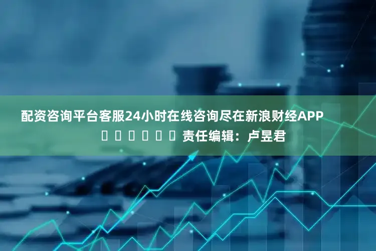 配资咨询平台客服24小时在线咨询尽在新浪财经APP            						责任编辑：卢昱君