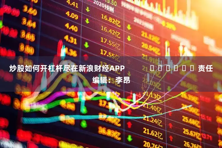 炒股如何开杠杆尽在新浪财经APP            						责任编辑：李昂