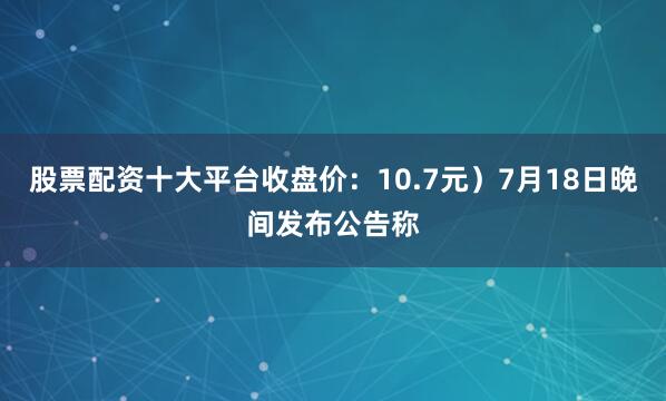 股票配资十大平台收盘价：10.7元）7月18日晚间发布公告称