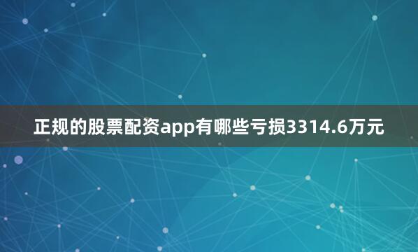 正规的股票配资app有哪些亏损3314.6万元