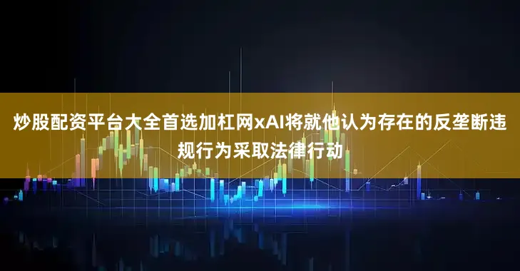 炒股配资平台大全首选加杠网xAI将就他认为存在的反垄断违规行为采取法律行动