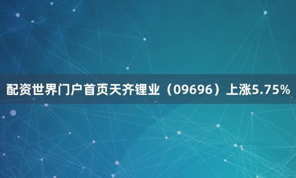配资世界门户首页天齐锂业（09696）上涨5.75%