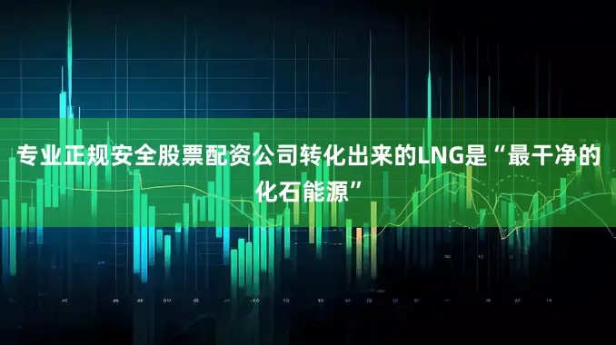 专业正规安全股票配资公司转化出来的LNG是“最干净的化石能源”
