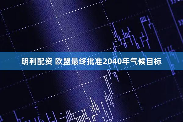 明利配资 欧盟最终批准2040年气候目标