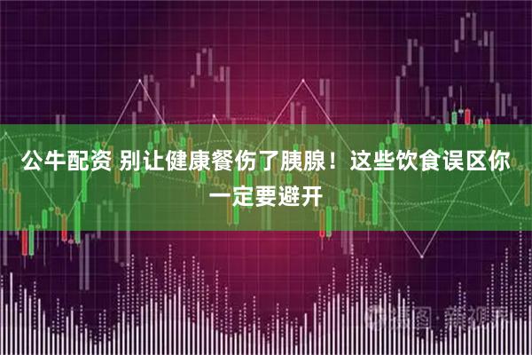 公牛配资 别让健康餐伤了胰腺！这些饮食误区你一定要避开