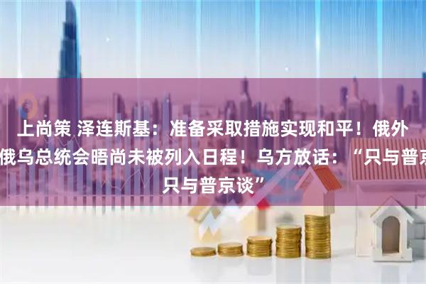上尚策 泽连斯基:准备采取措施实现和平!俄外长:俄乌总统会晤尚未被列入日程!乌方放话:“只与普京谈”