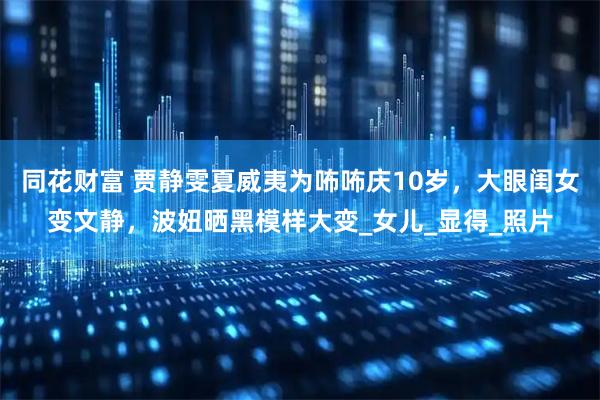 同花财富 贾静雯夏威夷为咘咘庆10岁,大眼闺女变文静,波妞晒黑模样大变_女儿_显得_照片