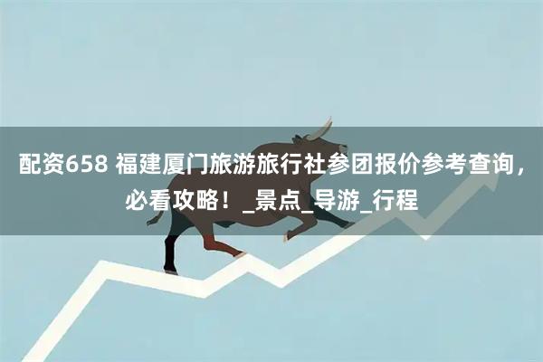 配资658 福建厦门旅游旅行社参团报价参考查询，必看攻略！_景点_导游_行程