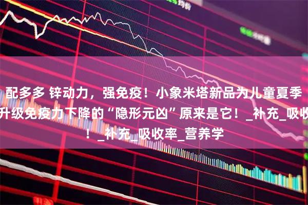 配多多 锌动力,强免疫!小象米塔新品为儿童夏季健康“锌”升级免疫力下降的“隐形元凶”原来是它!_补充_吸收率_营养学