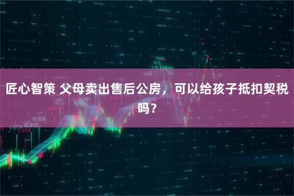 匠心智策 父母卖出售后公房，可以给孩子抵扣契税吗？