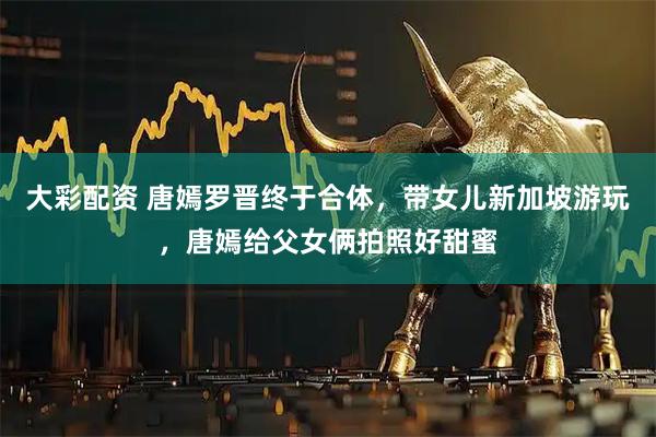 大彩配资 唐嫣罗晋终于合体，带女儿新加坡游玩，唐嫣给父女俩拍照好甜蜜