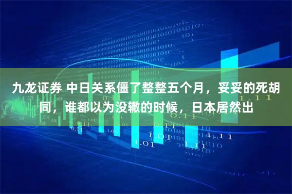 九龙证券 中日关系僵了整整五个月，妥妥的死胡同，谁都以为没辙的时候，日本居然出