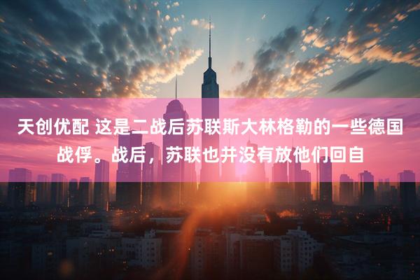 天创优配 这是二战后苏联斯大林格勒的一些德国战俘。战后，苏联也并没有放他们回自