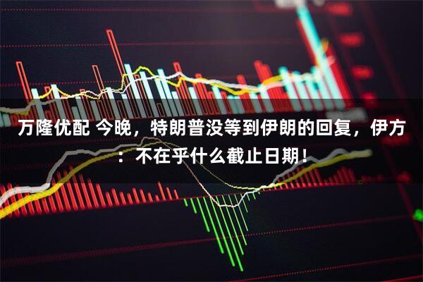 万隆优配 今晚，特朗普没等到伊朗的回复，伊方：不在乎什么截止日期！