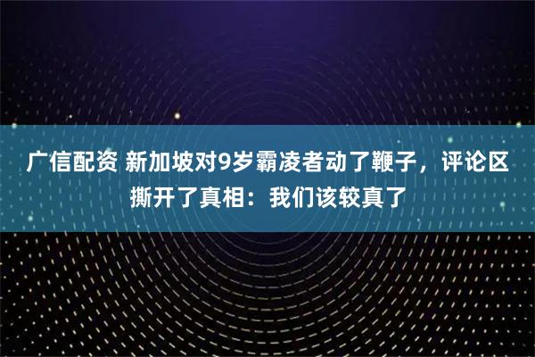 广信配资 新加坡对9岁霸凌者动了鞭子，评论区撕开了真相：我们该较真了