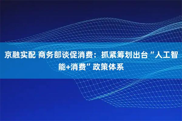 京融实配 商务部谈促消费：抓紧筹划出台“人工智能+消费”政策体系