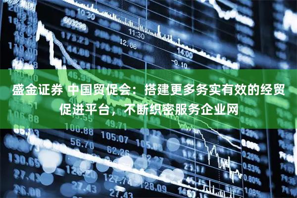 盛金证券 中国贸促会：搭建更多务实有效的经贸促进平台，不断织密服务企业网