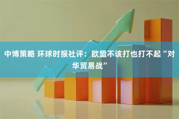 中博策略 环球时报社评：欧盟不该打也打不起“对华贸易战”