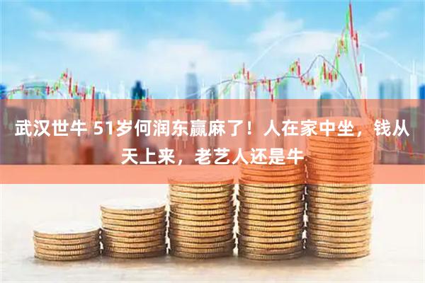 武汉世牛 51岁何润东赢麻了!人在家中坐,钱从天上来,老艺人还是牛