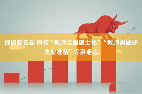 纯旭配资端 网传“教师全面硕士化”“教师需做好失业准备”等系谣言