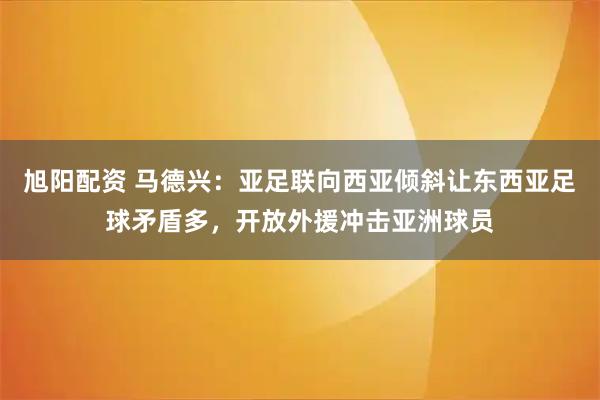 旭阳配资 马德兴:亚足联向西亚倾斜让东西亚足球矛盾多,开放外援冲击亚洲球员