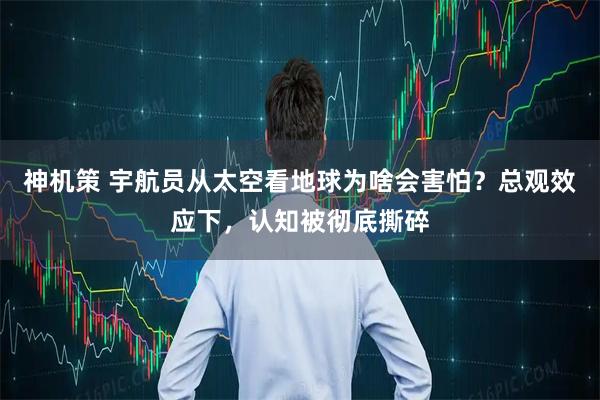 神机策 宇航员从太空看地球为啥会害怕?总观效应下,认知被彻底撕碎