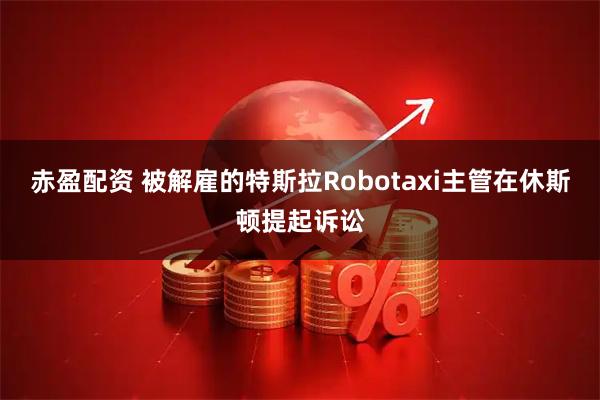 赤盈配资 被解雇的特斯拉Robotaxi主管在休斯顿提起诉讼