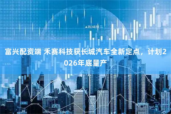 富兴配资端 禾赛科技获长城汽车全新定点，计划2026年底量产